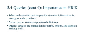 5.4 Queries (cont 4): Importance in HRIS
• Select and cross-tab queries provide essential information for
managers and executives.
• Action queries enhance operational efficiency.
• Queries serve as the foundation for forms, reports, and decision-
making tools.
 