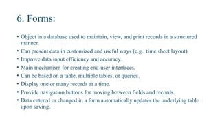6. Forms:
• Object in a database used to maintain, view, and print records in a structured
manner.
• Can present data in customized and useful ways (e.g., time sheet layout).
• Improve data input efficiency and accuracy.
• Main mechanism for creating end-user interfaces.
• Can be based on a table, multiple tables, or queries.
• Display one or many records at a time.
• Provide navigation buttons for moving between fields and records.
• Data entered or changed in a form automatically updates the underlying table
upon saving.
 