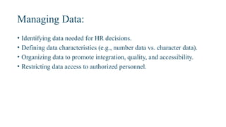 Managing Data:
• Identifying data needed for HR decisions.
• Defining data characteristics (e.g., number data vs. character data).
• Organizing data to promote integration, quality, and accessibility.
• Restricting data access to authorized personnel.
 