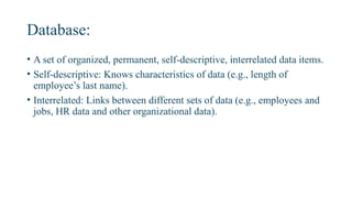 Database:
• A set of organized, permanent, self-descriptive, interrelated data items.
• Self-descriptive: Knows characteristics of data (e.g., length of
employee’s last name).
• Interrelated: Links between different sets of data (e.g., employees and
jobs, HR data and other organizational data).
 