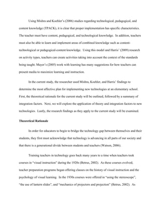 Using Mishra and Koehler’s (2006) studies regarding technological, pedagogical, and
content knowledge (TPACK), it is clear that proper implementation has specific characteristics.
The teacher must have content, pedagogical, and technological knowledge. In addition, teachers
must also be able to learn and implement areas of combined knowledge such as content-
technological or pedagogical-content knowledge. Using this model and Harris’ (2009) research
on activity types, teachers can create activities taking into account the context of the standards
being taught. Mayer’s (2005) work with learning has many suggestions for how teachers can
present media to maximize learning and instruction.
In the current study, the researcher used Mishra, Koehler, and Harris’ findings to
determine the most affective plan for implementing new technologies at an elementary school.
First, the theoretical rationale for the current study will be outlined, followed by a summary of
integration factors. Next, we will explore the application of theory and integration factors to new
technologies. Lastly, the research findings as they apply to the current study will be examined.
Theoretical Rationale
In order for educators to begin to bridge the technology gap between themselves and their
students, they first must acknowledge that technology is advancing in all parts of our society and
that there is a generational divide between students and teachers (Watson, 2006).
Training teachers in technology goes back many years to a time when teachers took
courses in “visual instruction” during the 1920s (Betrus, 2002). As these courses evolved,
teacher preparation programs began offering classes on the history of visual instruction and the
psychology of visual learning. In the 1930s courses were offered in “using the stereoscope”,
“the use of lantern slides”, and “mechanics of projectors and projection” (Betrus, 2002). As
 