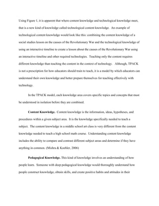 Using Figure 1, it is apparent that where content knowledge and technological knowledge meet,
that is a new kind of knowledge called technological content knowledge. An example of
technological content knowledge would look like this: combining the content knowledge of a
social studies lesson on the causes of the Revolutionary War and the technological knowledge of
using an interactive timeline to create a lesson about the causes of the Revolutionary War using
an interactive timeline and other required technologies. Teaching only the content requires
different knowledge than teaching the content in the context of technology. Although, TPACK
is not a prescription for how educators should train to teach, it is a model by which educators can
understand their own knowledge and better prepare themselves for teaching effectively with
technology.
In the TPACK model, each knowledge area covers specific topics and concepts that must
be understood in isolation before they are combined.
Content Knowledge. Content knowledge is the information, ideas, hypotheses, and
procedures within a given subject area. It is the knowledge specifically needed to teach a
subject. The content knowledge in a middle school art class is very different from the content
knowledge needed to teach a high school math course. Understanding content knowledge
includes the ability to compare and contrast different subject areas and determine if they have
anything in common. (Mishra & Koehler, 2006)
Pedagogical Knowledge. This kind of knowledge involves an understanding of how
people learn. Someone with deep pedagogical knowledge would thoroughly understand how
people construct knowledge, obtain skills, and create positive habits and attitudes in their
 