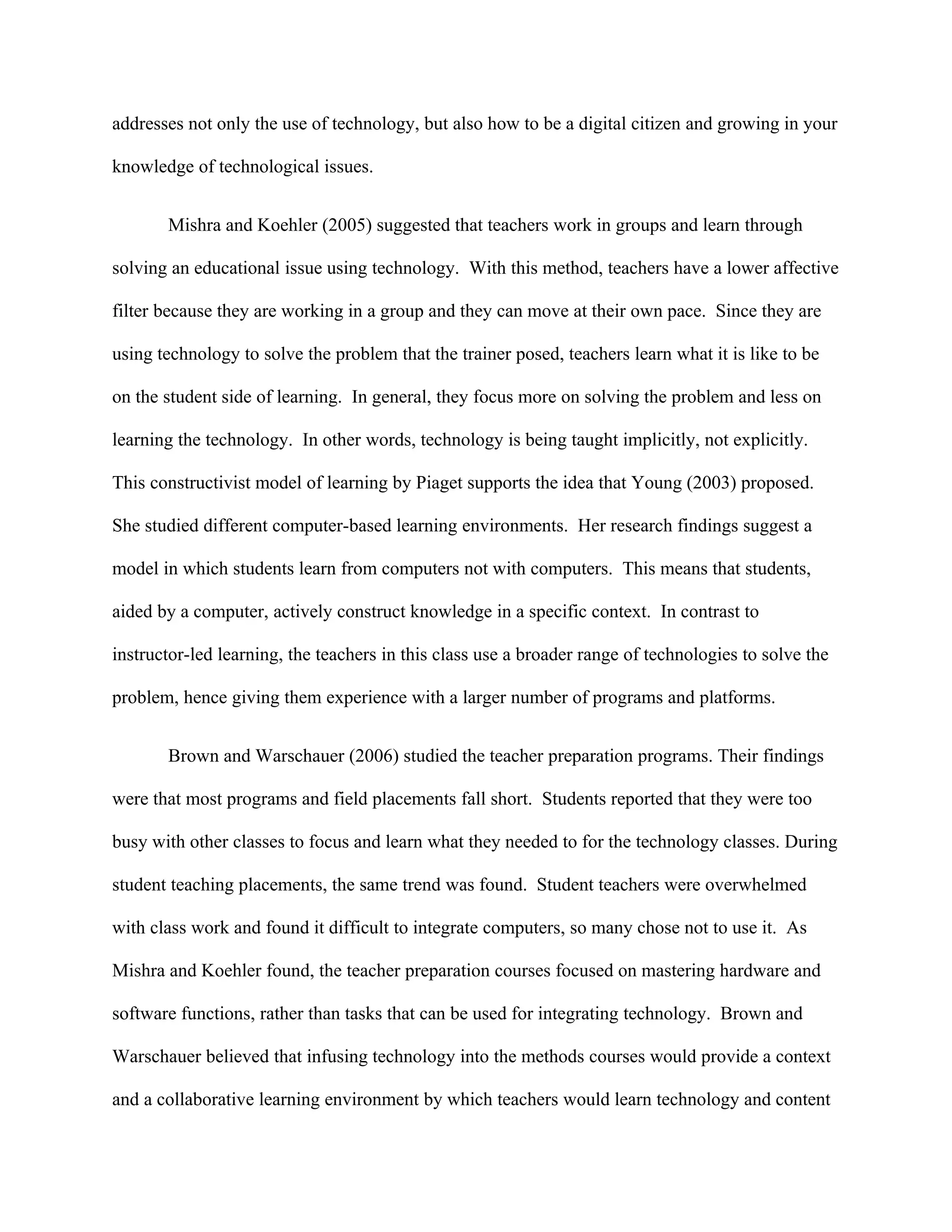 addresses not only the use of technology, but also how to be a digital citizen and growing in your

knowledge of technological issues.


       Mishra and Koehler (2005) suggested that teachers work in groups and learn through

solving an educational issue using technology. With this method, teachers have a lower affective

filter because they are working in a group and they can move at their own pace. Since they are

using technology to solve the problem that the trainer posed, teachers learn what it is like to be

on the student side of learning. In general, they focus more on solving the problem and less on

learning the technology. In other words, technology is being taught implicitly, not explicitly.

This constructivist model of learning by Piaget supports the idea that Young (2003) proposed.

She studied different computer-based learning environments. Her research findings suggest a

model in which students learn from computers not with computers. This means that students,

aided by a computer, actively construct knowledge in a specific context. In contrast to

instructor-led learning, the teachers in this class use a broader range of technologies to solve the

problem, hence giving them experience with a larger number of programs and platforms.


       Brown and Warschauer (2006) studied the teacher preparation programs. Their findings

were that most programs and field placements fall short. Students reported that they were too

busy with other classes to focus and learn what they needed to for the technology classes. During

student teaching placements, the same trend was found. Student teachers were overwhelmed

with class work and found it difficult to integrate computers, so many chose not to use it. As

Mishra and Koehler found, the teacher preparation courses focused on mastering hardware and

software functions, rather than tasks that can be used for integrating technology. Brown and

Warschauer believed that infusing technology into the methods courses would provide a context

and a collaborative learning environment by which teachers would learn technology and content
 