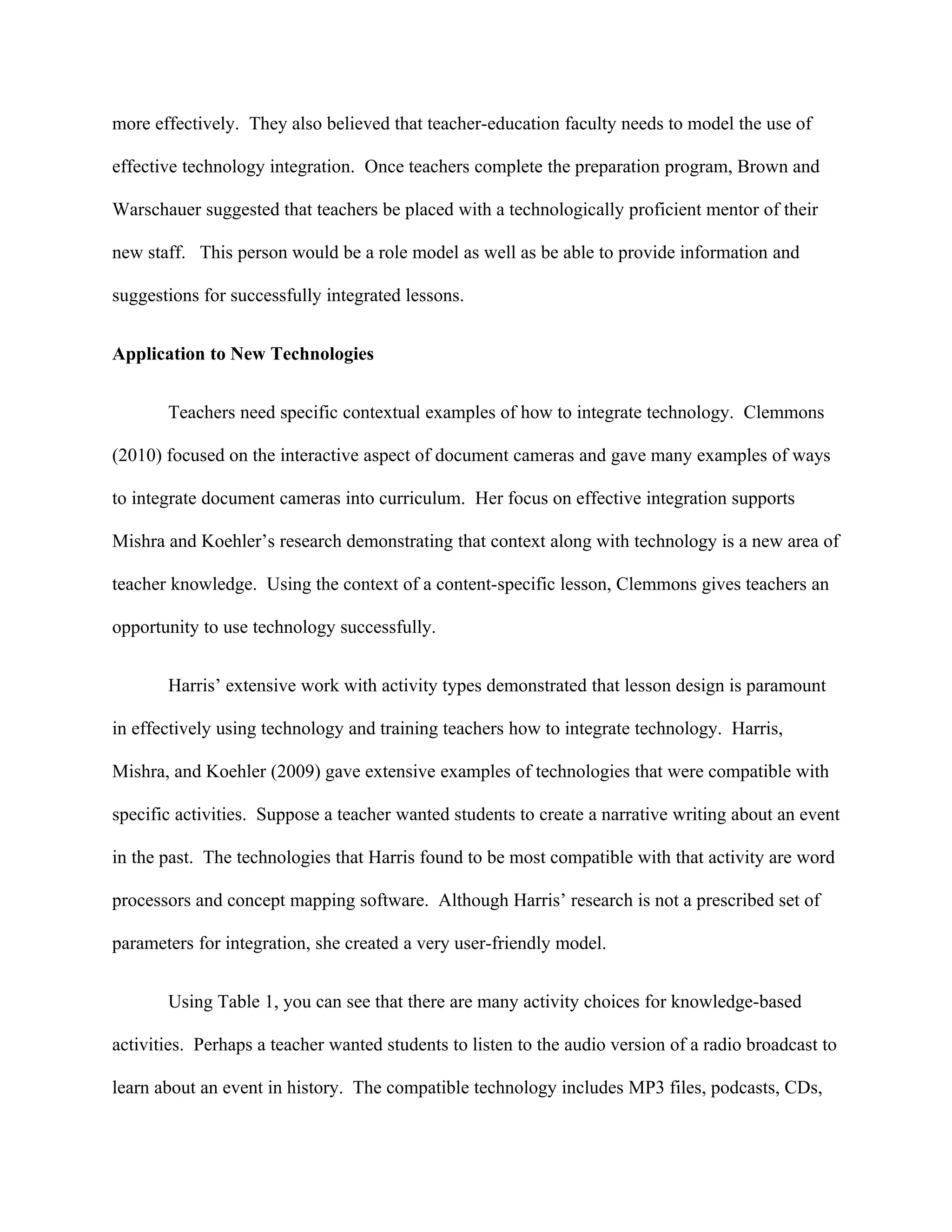 more effectively. They also believed that teacher-education faculty needs to model the use of

effective technology integration. Once teachers complete the preparation program, Brown and

Warschauer suggested that teachers be placed with a technologically proficient mentor of their

new staff. This person would be a role model as well as be able to provide information and

suggestions for successfully integrated lessons.


Application to New Technologies


       Teachers need specific contextual examples of how to integrate technology. Clemmons

(2010) focused on the interactive aspect of document cameras and gave many examples of ways

to integrate document cameras into curriculum. Her focus on effective integration supports

Mishra and Koehler’s research demonstrating that context along with technology is a new area of

teacher knowledge. Using the context of a content-specific lesson, Clemmons gives teachers an

opportunity to use technology successfully.


       Harris’ extensive work with activity types demonstrated that lesson design is paramount

in effectively using technology and training teachers how to integrate technology. Harris,

Mishra, and Koehler (2009) gave extensive examples of technologies that were compatible with

specific activities. Suppose a teacher wanted students to create a narrative writing about an event

in the past. The technologies that Harris found to be most compatible with that activity are word

processors and concept mapping software. Although Harris’ research is not a prescribed set of

parameters for integration, she created a very user-friendly model.


       Using Table 1, you can see that there are many activity choices for knowledge-based

activities. Perhaps a teacher wanted students to listen to the audio version of a radio broadcast to

learn about an event in history. The compatible technology includes MP3 files, podcasts, CDs,
 