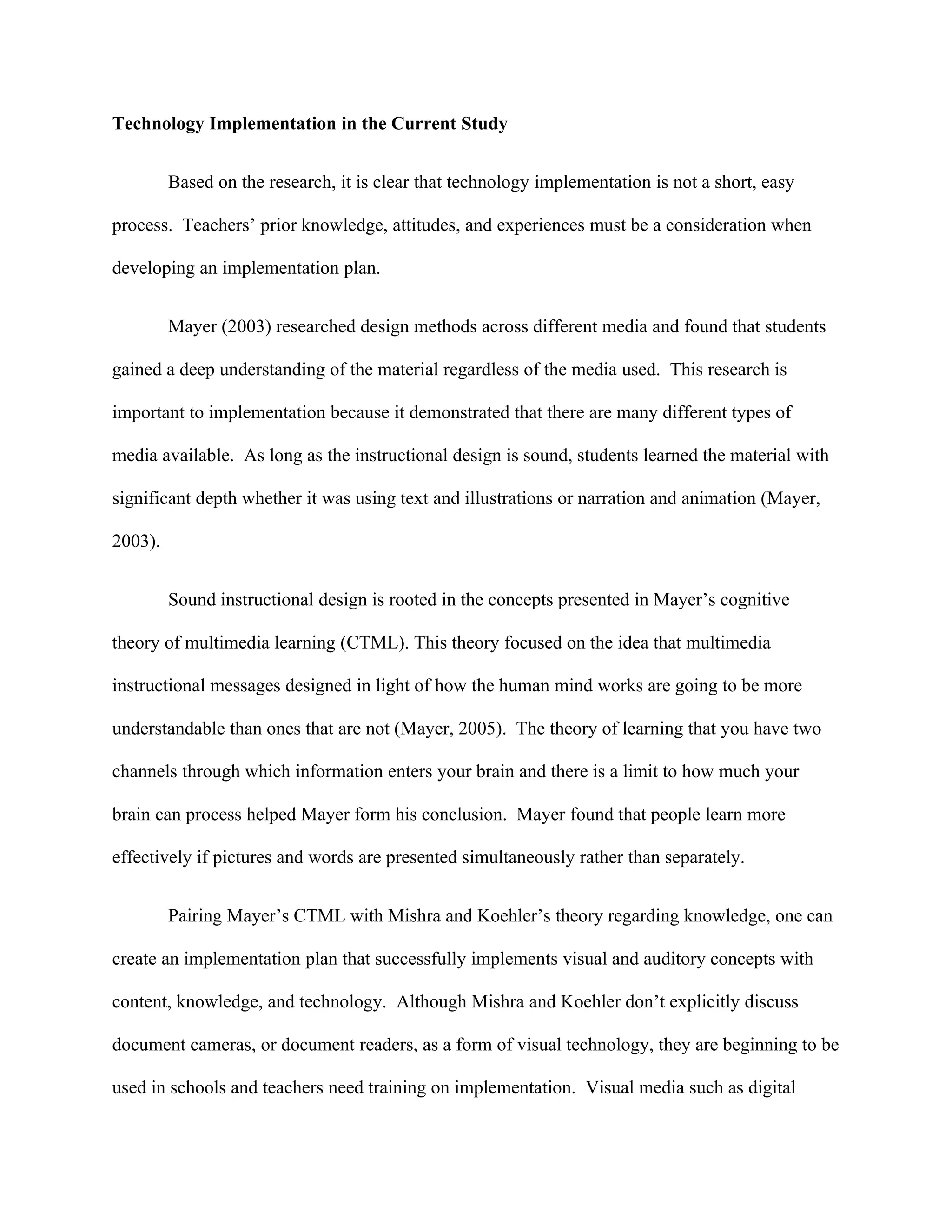 Technology Implementation in the Current Study


         Based on the research, it is clear that technology implementation is not a short, easy

process. Teachers’ prior knowledge, attitudes, and experiences must be a consideration when

developing an implementation plan.


         Mayer (2003) researched design methods across different media and found that students

gained a deep understanding of the material regardless of the media used. This research is

important to implementation because it demonstrated that there are many different types of

media available. As long as the instructional design is sound, students learned the material with

significant depth whether it was using text and illustrations or narration and animation (Mayer,

2003).


         Sound instructional design is rooted in the concepts presented in Mayer’s cognitive

theory of multimedia learning (CTML). This theory focused on the idea that multimedia

instructional messages designed in light of how the human mind works are going to be more

understandable than ones that are not (Mayer, 2005). The theory of learning that you have two

channels through which information enters your brain and there is a limit to how much your

brain can process helped Mayer form his conclusion. Mayer found that people learn more

effectively if pictures and words are presented simultaneously rather than separately.


         Pairing Mayer’s CTML with Mishra and Koehler’s theory regarding knowledge, one can

create an implementation plan that successfully implements visual and auditory concepts with

content, knowledge, and technology. Although Mishra and Koehler don’t explicitly discuss

document cameras, or document readers, as a form of visual technology, they are beginning to be

used in schools and teachers need training on implementation. Visual media such as digital
 