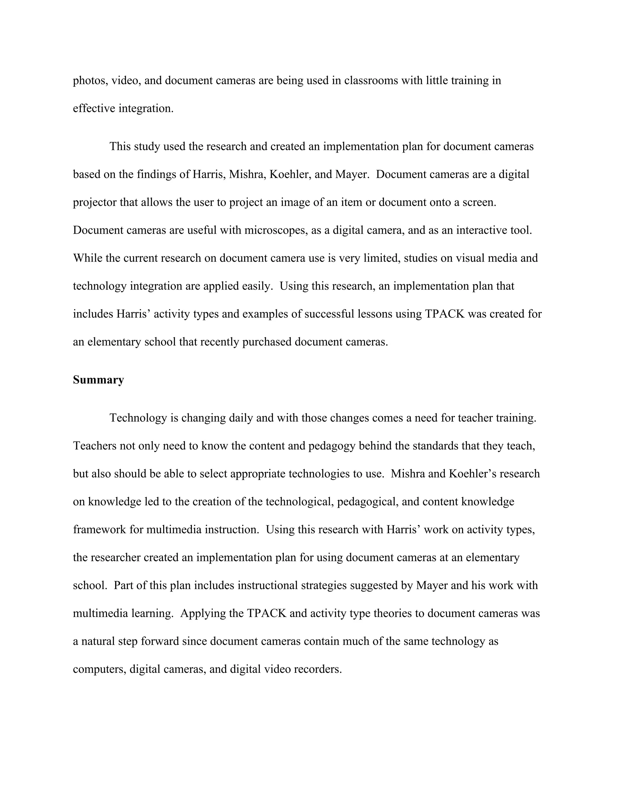 photos, video, and document cameras are being used in classrooms with little training in

effective integration.


       This study used the research and created an implementation plan for document cameras

based on the findings of Harris, Mishra, Koehler, and Mayer. Document cameras are a digital

projector that allows the user to project an image of an item or document onto a screen.

Document cameras are useful with microscopes, as a digital camera, and as an interactive tool.

While the current research on document camera use is very limited, studies on visual media and

technology integration are applied easily. Using this research, an implementation plan that

includes Harris’ activity types and examples of successful lessons using TPACK was created for

an elementary school that recently purchased document cameras.


Summary


       Technology is changing daily and with those changes comes a need for teacher training.

Teachers not only need to know the content and pedagogy behind the standards that they teach,

but also should be able to select appropriate technologies to use. Mishra and Koehler’s research

on knowledge led to the creation of the technological, pedagogical, and content knowledge

framework for multimedia instruction. Using this research with Harris’ work on activity types,

the researcher created an implementation plan for using document cameras at an elementary

school. Part of this plan includes instructional strategies suggested by Mayer and his work with

multimedia learning. Applying the TPACK and activity type theories to document cameras was

a natural step forward since document cameras contain much of the same technology as

computers, digital cameras, and digital video recorders.
 