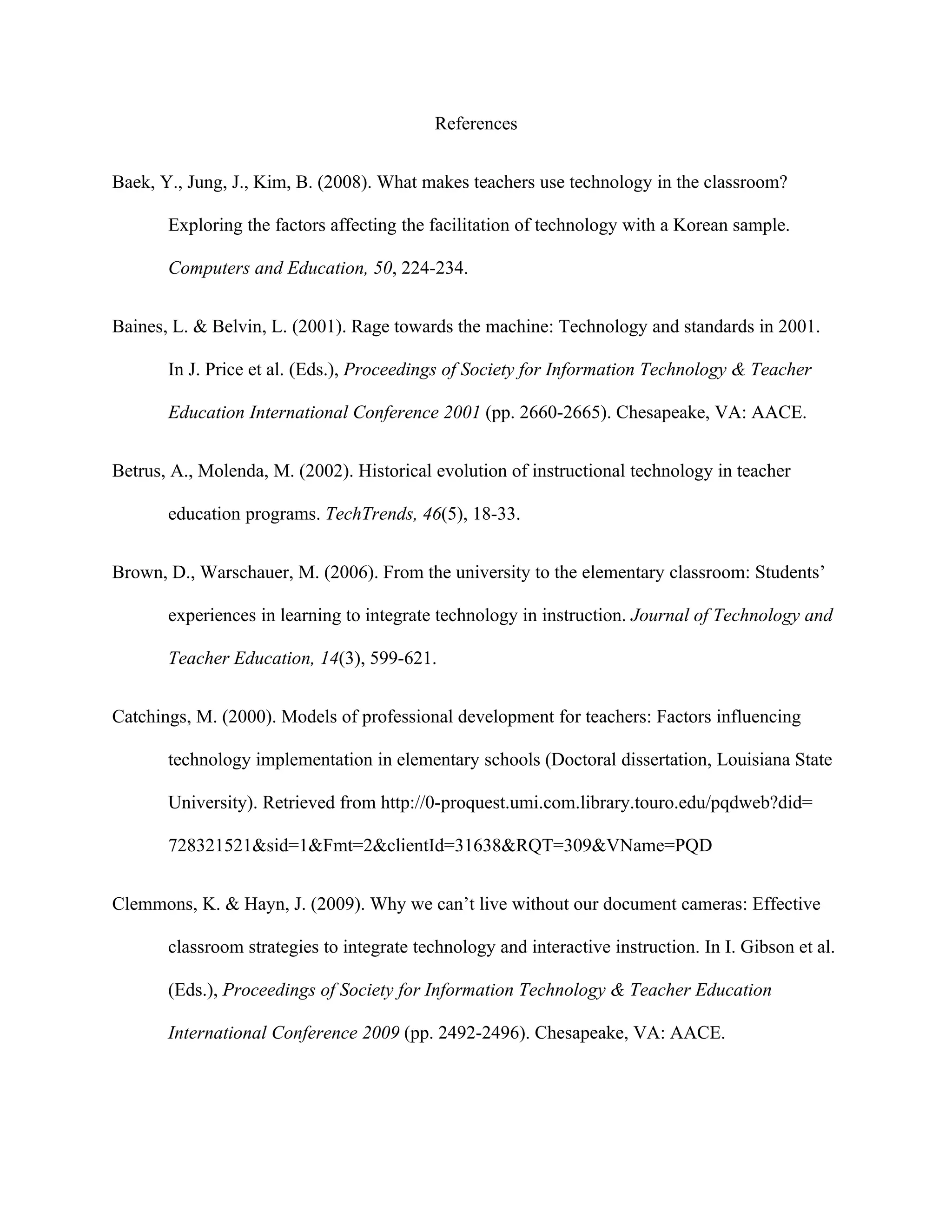References


Baek, Y., Jung, J., Kim, B. (2008). What makes teachers use technology in the classroom?

       Exploring the factors affecting the facilitation of technology with a Korean sample.

       Computers and Education, 50, 224-234.


Baines, L. & Belvin, L. (2001). Rage towards the machine: Technology and standards in 2001.

       In J. Price et al. (Eds.), Proceedings of Society for Information Technology & Teacher

       Education International Conference 2001 (pp. 2660-2665). Chesapeake, VA: AACE.


Betrus, A., Molenda, M. (2002). Historical evolution of instructional technology in teacher

       education programs. TechTrends, 46(5), 18-33.


Brown, D., Warschauer, M. (2006). From the university to the elementary classroom: Students’

       experiences in learning to integrate technology in instruction. Journal of Technology and

       Teacher Education, 14(3), 599-621.


Catchings, M. (2000). Models of professional development for teachers: Factors influencing

       technology implementation in elementary schools (Doctoral dissertation, Louisiana State

       University). Retrieved from http://0-proquest.umi.com.library.touro.edu/pqdweb?did=

       728321521&sid=1&Fmt=2&clientId=31638&RQT=309&VName=PQD


Clemmons, K. & Hayn, J. (2009). Why we can’t live without our document cameras: Effective

       classroom strategies to integrate technology and interactive instruction. In I. Gibson et al.

       (Eds.), Proceedings of Society for Information Technology & Teacher Education

       International Conference 2009 (pp. 2492-2496). Chesapeake, VA: AACE.
 