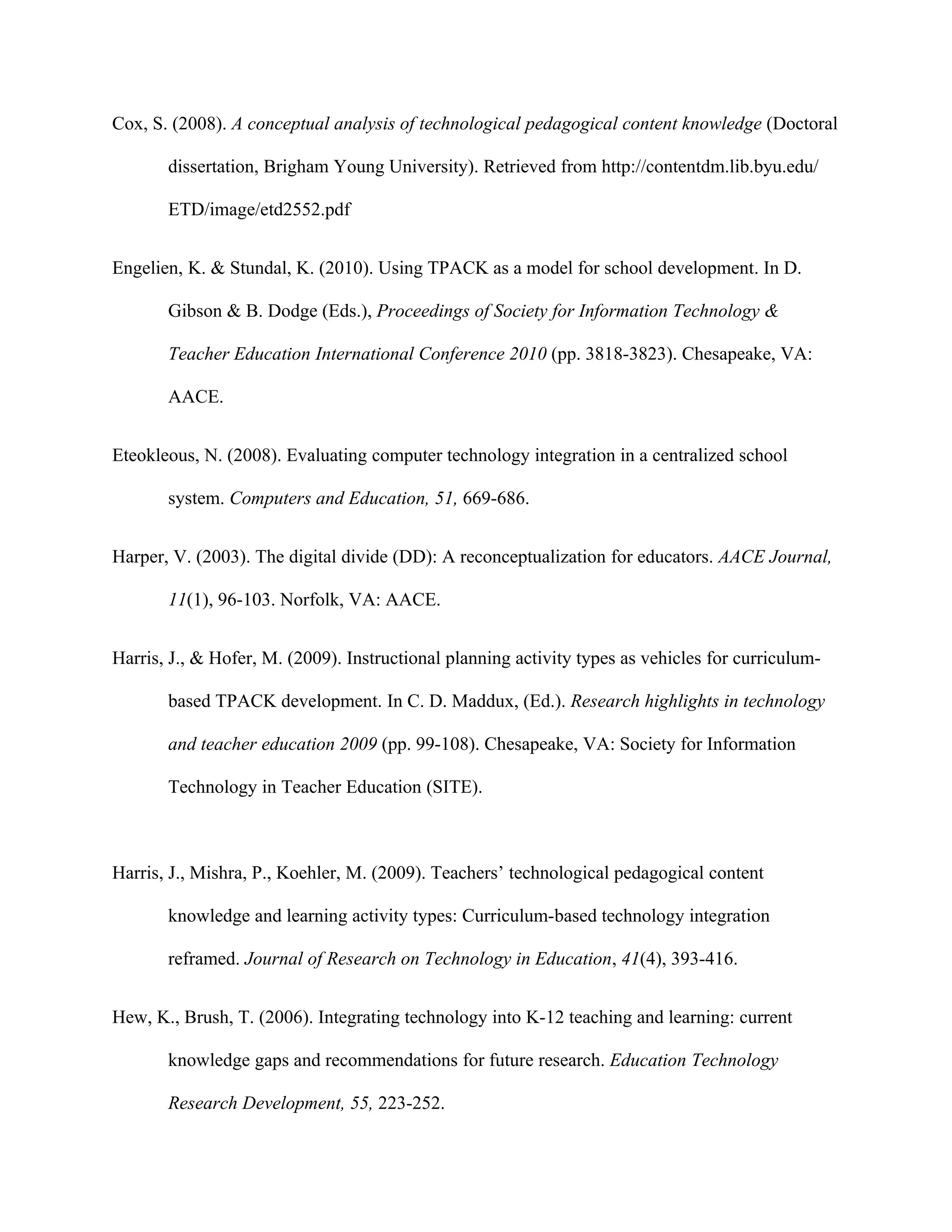 Cox, S. (2008). A conceptual analysis of technological pedagogical content knowledge (Doctoral

       dissertation, Brigham Young University). Retrieved from http://contentdm.lib.byu.edu/

       ETD/image/etd2552.pdf


Engelien, K. & Stundal, K. (2010). Using TPACK as a model for school development. In D.

       Gibson & B. Dodge (Eds.), Proceedings of Society for Information Technology &

       Teacher Education International Conference 2010 (pp. 3818-3823). Chesapeake, VA:

       AACE.


Eteokleous, N. (2008). Evaluating computer technology integration in a centralized school

       system. Computers and Education, 51, 669-686.


Harper, V. (2003). The digital divide (DD): A reconceptualization for educators. AACE Journal,

       11(1), 96-103. Norfolk, VA: AACE.


Harris, J., & Hofer, M. (2009). Instructional planning activity types as vehicles for curriculum-

       based TPACK development. In C. D. Maddux, (Ed.). Research highlights in technology

       and teacher education 2009 (pp. 99-108). Chesapeake, VA: Society for Information

       Technology in Teacher Education (SITE).



Harris, J., Mishra, P., Koehler, M. (2009). Teachers’ technological pedagogical content

       knowledge and learning activity types: Curriculum-based technology integration

       reframed. Journal of Research on Technology in Education, 41(4), 393-416.


Hew, K., Brush, T. (2006). Integrating technology into K-12 teaching and learning: current

       knowledge gaps and recommendations for future research. Education Technology

       Research Development, 55, 223-252.
 