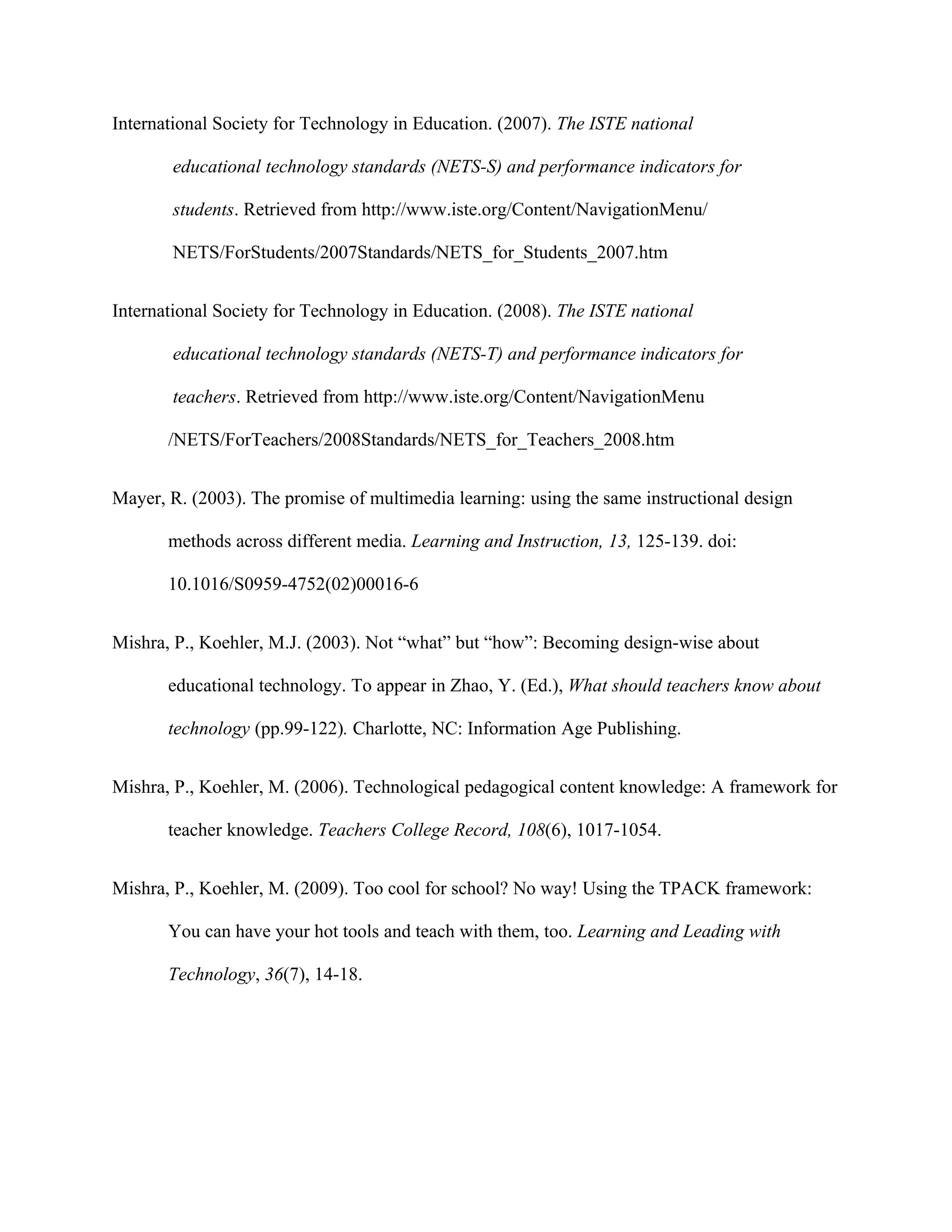 International Society for Technology in Education. (2007). The ISTE national

       educational technology standards (NETS-S) and performance indicators for

       students. Retrieved from http://www.iste.org/Content/NavigationMenu/

       NETS/ForStudents/2007Standards/NETS_for_Students_2007.htm


International Society for Technology in Education. (2008). The ISTE national

       educational technology standards (NETS-T) and performance indicators for

       teachers. Retrieved from http://www.iste.org/Content/NavigationMenu

       /NETS/ForTeachers/2008Standards/NETS_for_Teachers_2008.htm


Mayer, R. (2003). The promise of multimedia learning: using the same instructional design

       methods across different media. Learning and Instruction, 13, 125-139. doi:

       10.1016/S0959-4752(02)00016-6


Mishra, P., Koehler, M.J. (2003). Not “what” but “how”: Becoming design-wise about

       educational technology. To appear in Zhao, Y. (Ed.), What should teachers know about

       technology (pp.99-122). Charlotte, NC: Information Age Publishing.


Mishra, P., Koehler, M. (2006). Technological pedagogical content knowledge: A framework for

       teacher knowledge. Teachers College Record, 108(6), 1017-1054.


Mishra, P., Koehler, M. (2009). Too cool for school? No way! Using the TPACK framework:

       You can have your hot tools and teach with them, too. Learning and Leading with

       Technology, 36(7), 14-18.
 