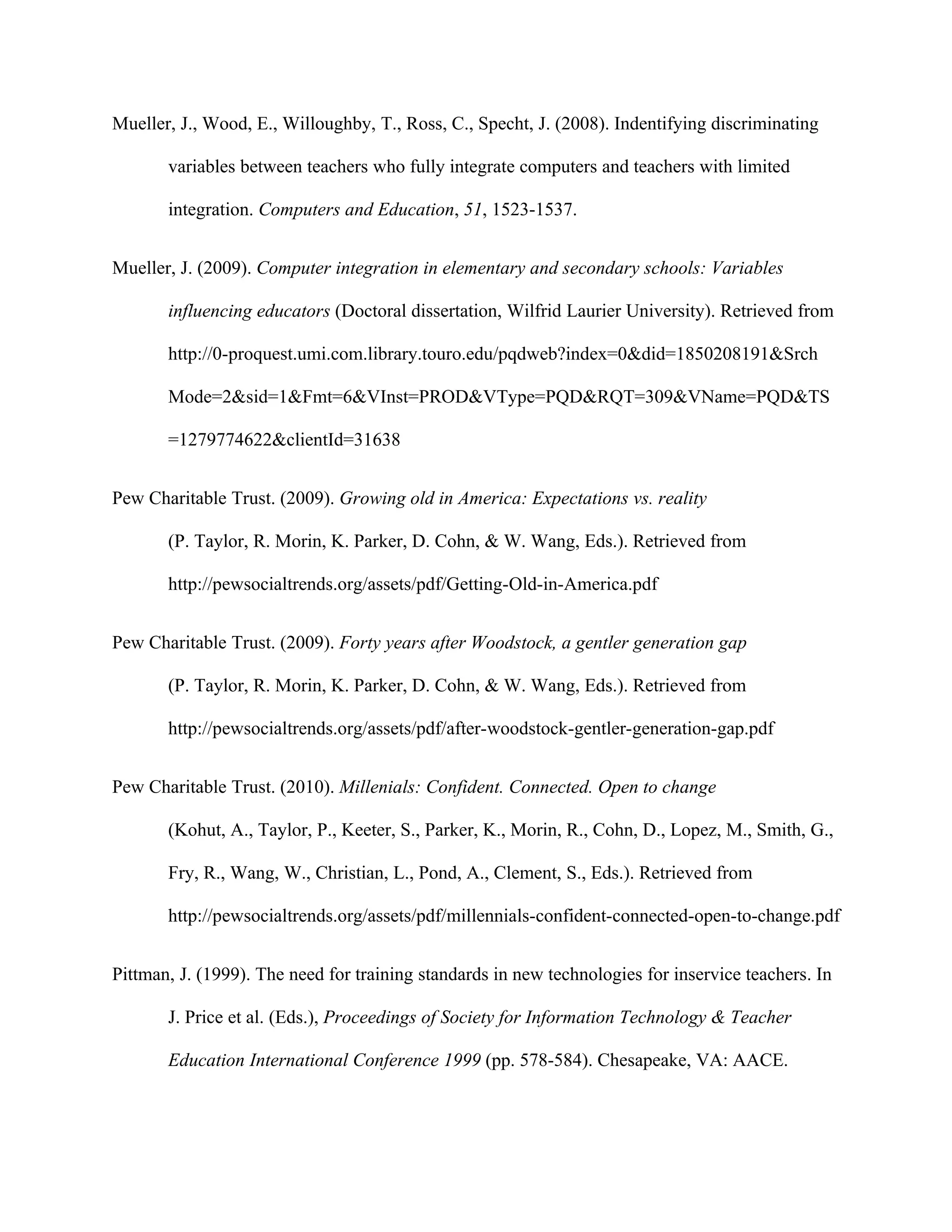 Mueller, J., Wood, E., Willoughby, T., Ross, C., Specht, J. (2008). Indentifying discriminating

       variables between teachers who fully integrate computers and teachers with limited

       integration. Computers and Education, 51, 1523-1537.


Mueller, J. (2009). Computer integration in elementary and secondary schools: Variables

       influencing educators (Doctoral dissertation, Wilfrid Laurier University). Retrieved from

       http://0-proquest.umi.com.library.touro.edu/pqdweb?index=0&did=1850208191&Srch

       Mode=2&sid=1&Fmt=6&VInst=PROD&VType=PQD&RQT=309&VName=PQD&TS

       =1279774622&clientId=31638


Pew Charitable Trust. (2009). Growing old in America: Expectations vs. reality

       (P. Taylor, R. Morin, K. Parker, D. Cohn, & W. Wang, Eds.). Retrieved from

       http://pewsocialtrends.org/assets/pdf/Getting-Old-in-America.pdf


Pew Charitable Trust. (2009). Forty years after Woodstock, a gentler generation gap

       (P. Taylor, R. Morin, K. Parker, D. Cohn, & W. Wang, Eds.). Retrieved from

       http://pewsocialtrends.org/assets/pdf/after-woodstock-gentler-generation-gap.pdf


Pew Charitable Trust. (2010). Millenials: Confident. Connected. Open to change

       (Kohut, A., Taylor, P., Keeter, S., Parker, K., Morin, R., Cohn, D., Lopez, M., Smith, G.,

       Fry, R., Wang, W., Christian, L., Pond, A., Clement, S., Eds.). Retrieved from

       http://pewsocialtrends.org/assets/pdf/millennials-confident-connected-open-to-change.pdf


Pittman, J. (1999). The need for training standards in new technologies for inservice teachers. In

       J. Price et al. (Eds.), Proceedings of Society for Information Technology & Teacher

       Education International Conference 1999 (pp. 578-584). Chesapeake, VA: AACE.
 