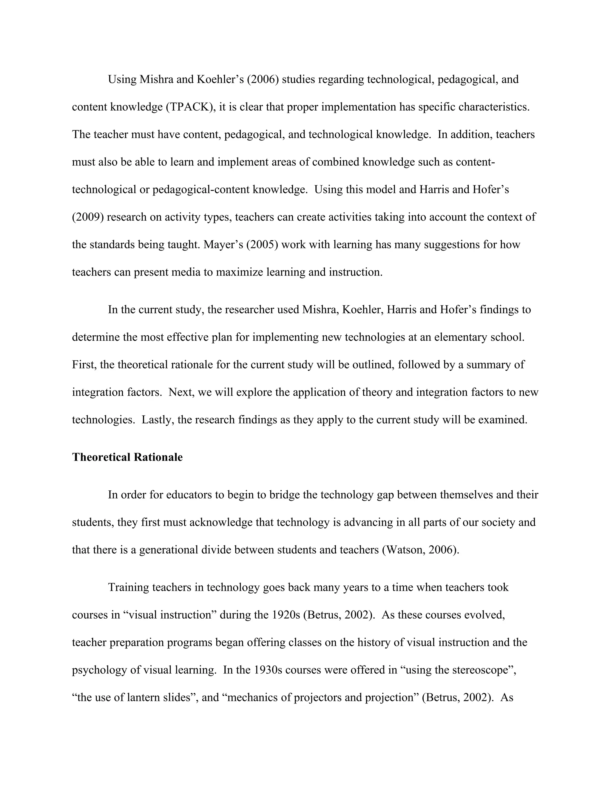 Using Mishra and Koehler’s (2006) studies regarding technological, pedagogical, and

content knowledge (TPACK), it is clear that proper implementation has specific characteristics.

The teacher must have content, pedagogical, and technological knowledge. In addition, teachers

must also be able to learn and implement areas of combined knowledge such as content-

technological or pedagogical-content knowledge. Using this model and Harris and Hofer’s

(2009) research on activity types, teachers can create activities taking into account the context of

the standards being taught. Mayer’s (2005) work with learning has many suggestions for how

teachers can present media to maximize learning and instruction.


       In the current study, the researcher used Mishra, Koehler, Harris and Hofer’s findings to

determine the most effective plan for implementing new technologies at an elementary school.

First, the theoretical rationale for the current study will be outlined, followed by a summary of

integration factors. Next, we will explore the application of theory and integration factors to new

technologies. Lastly, the research findings as they apply to the current study will be examined.


Theoretical Rationale


       In order for educators to begin to bridge the technology gap between themselves and their

students, they first must acknowledge that technology is advancing in all parts of our society and

that there is a generational divide between students and teachers (Watson, 2006).


       Training teachers in technology goes back many years to a time when teachers took

courses in “visual instruction” during the 1920s (Betrus, 2002). As these courses evolved,

teacher preparation programs began offering classes on the history of visual instruction and the

psychology of visual learning. In the 1930s courses were offered in “using the stereoscope”,

“the use of lantern slides”, and “mechanics of projectors and projection” (Betrus, 2002). As
 
