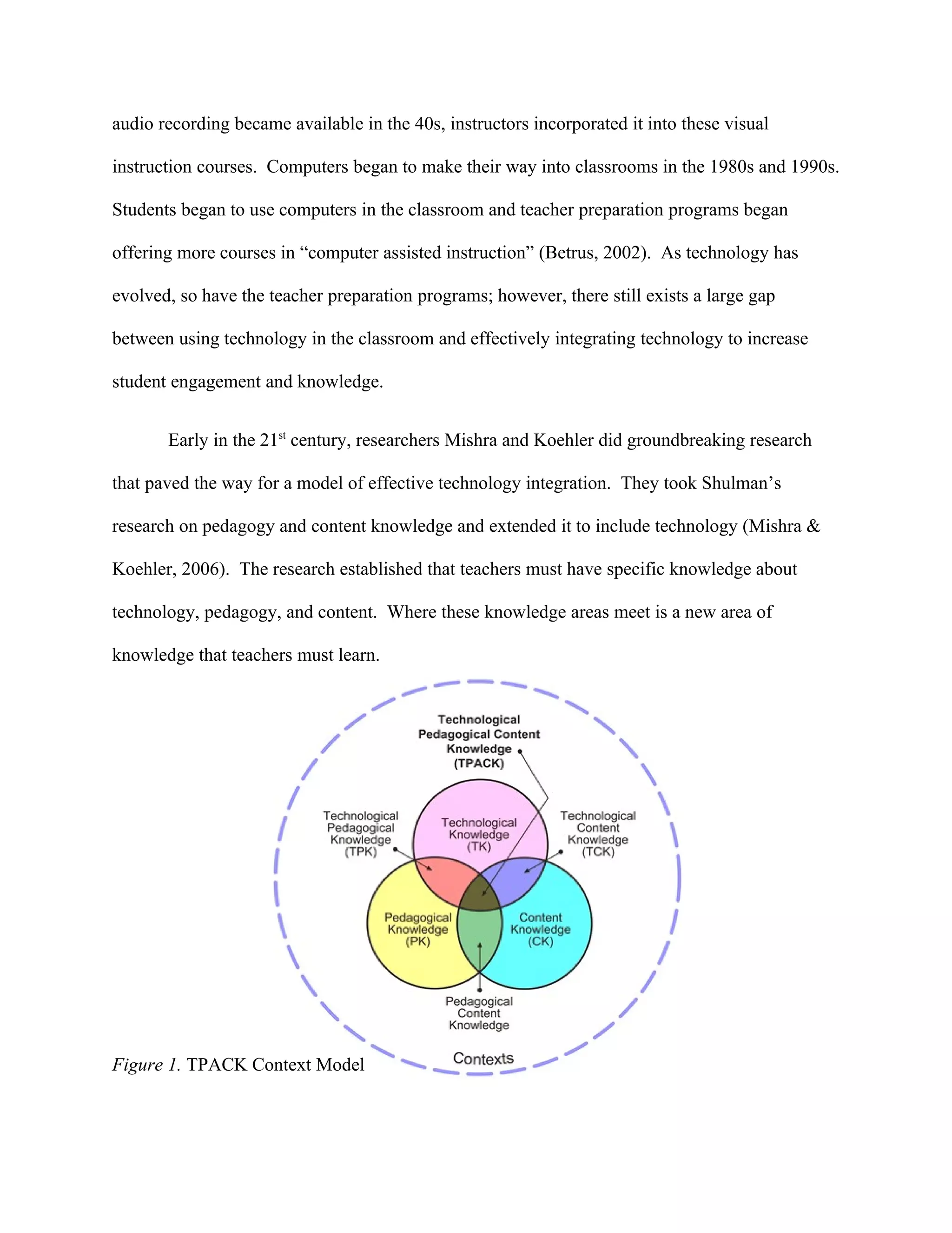 audio recording became available in the 40s, instructors incorporated it into these visual

instruction courses. Computers began to make their way into classrooms in the 1980s and 1990s.

Students began to use computers in the classroom and teacher preparation programs began

offering more courses in “computer assisted instruction” (Betrus, 2002). As technology has

evolved, so have the teacher preparation programs; however, there still exists a large gap

between using technology in the classroom and effectively integrating technology to increase

student engagement and knowledge.


       Early in the 21st century, researchers Mishra and Koehler did groundbreaking research

that paved the way for a model of effective technology integration. They took Shulman’s

research on pedagogy and content knowledge and extended it to include technology (Mishra &

Koehler, 2006). The research established that teachers must have specific knowledge about

technology, pedagogy, and content. Where these knowledge areas meet is a new area of

knowledge that teachers must learn.




Figure 1. TPACK Context Model
 