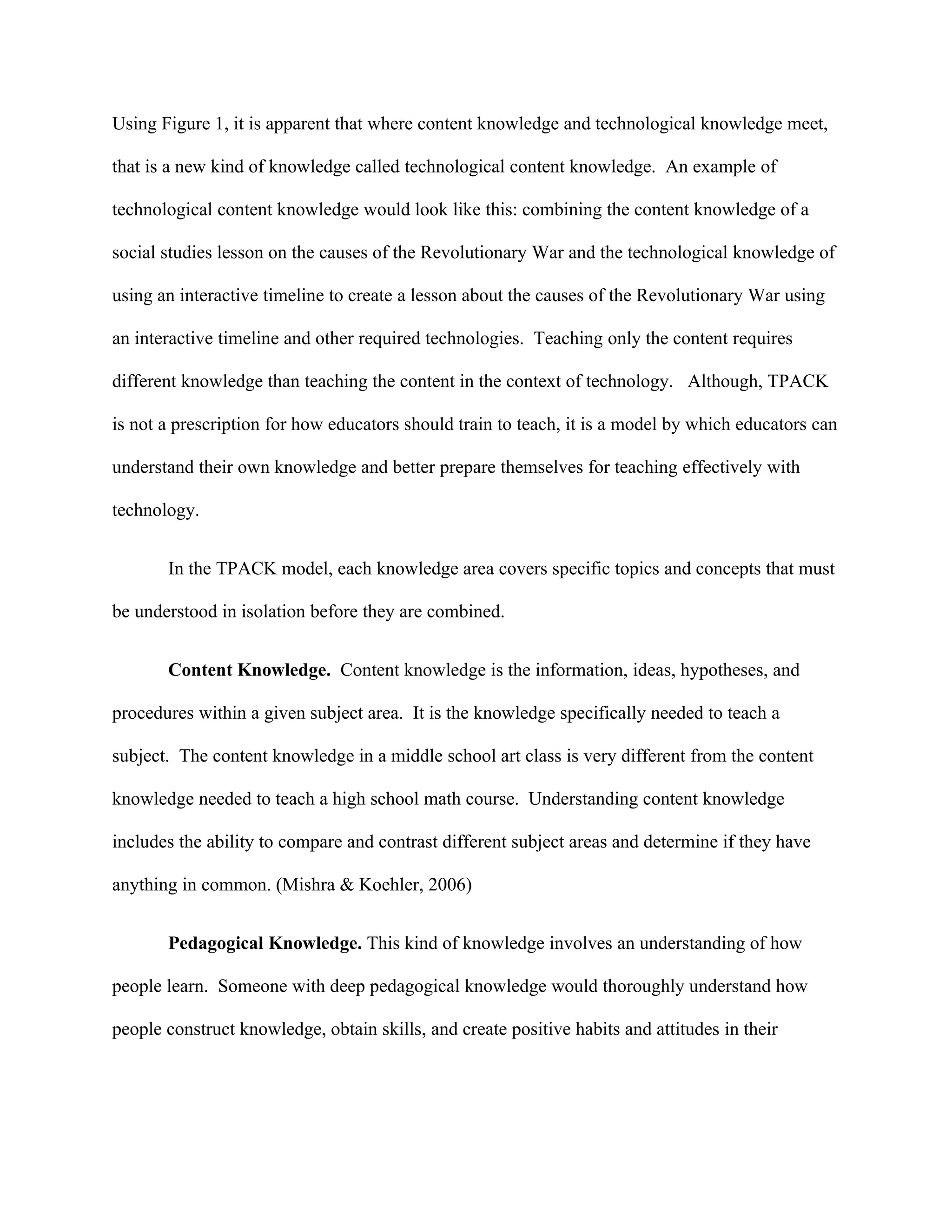 Using Figure 1, it is apparent that where content knowledge and technological knowledge meet,

that is a new kind of knowledge called technological content knowledge. An example of

technological content knowledge would look like this: combining the content knowledge of a

social studies lesson on the causes of the Revolutionary War and the technological knowledge of

using an interactive timeline to create a lesson about the causes of the Revolutionary War using

an interactive timeline and other required technologies. Teaching only the content requires

different knowledge than teaching the content in the context of technology. Although, TPACK

is not a prescription for how educators should train to teach, it is a model by which educators can

understand their own knowledge and better prepare themselves for teaching effectively with

technology.


       In the TPACK model, each knowledge area covers specific topics and concepts that must

be understood in isolation before they are combined.


       Content Knowledge. Content knowledge is the information, ideas, hypotheses, and

procedures within a given subject area. It is the knowledge specifically needed to teach a

subject. The content knowledge in a middle school art class is very different from the content

knowledge needed to teach a high school math course. Understanding content knowledge

includes the ability to compare and contrast different subject areas and determine if they have

anything in common. (Mishra & Koehler, 2006)


       Pedagogical Knowledge. This kind of knowledge involves an understanding of how

people learn. Someone with deep pedagogical knowledge would thoroughly understand how

people construct knowledge, obtain skills, and create positive habits and attitudes in their
 