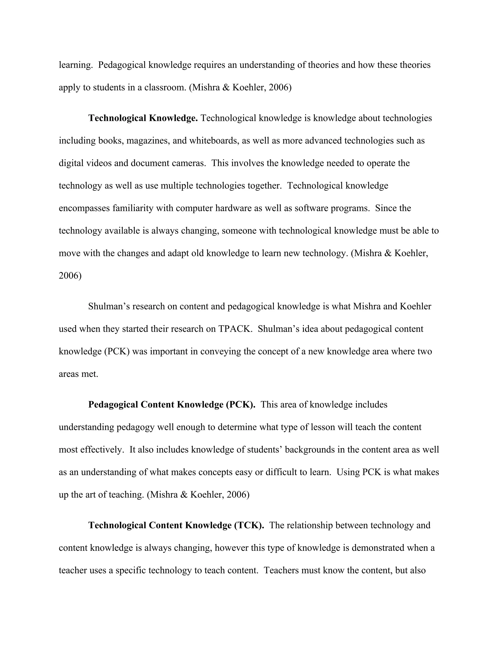 learning. Pedagogical knowledge requires an understanding of theories and how these theories

apply to students in a classroom. (Mishra & Koehler, 2006)


        Technological Knowledge. Technological knowledge is knowledge about technologies

including books, magazines, and whiteboards, as well as more advanced technologies such as

digital videos and document cameras. This involves the knowledge needed to operate the

technology as well as use multiple technologies together. Technological knowledge

encompasses familiarity with computer hardware as well as software programs. Since the

technology available is always changing, someone with technological knowledge must be able to

move with the changes and adapt old knowledge to learn new technology. (Mishra & Koehler,

2006)


        Shulman’s research on content and pedagogical knowledge is what Mishra and Koehler

used when they started their research on TPACK. Shulman’s idea about pedagogical content

knowledge (PCK) was important in conveying the concept of a new knowledge area where two

areas met.


        Pedagogical Content Knowledge (PCK). This area of knowledge includes

understanding pedagogy well enough to determine what type of lesson will teach the content

most effectively. It also includes knowledge of students’ backgrounds in the content area as well

as an understanding of what makes concepts easy or difficult to learn. Using PCK is what makes

up the art of teaching. (Mishra & Koehler, 2006)


        Technological Content Knowledge (TCK). The relationship between technology and

content knowledge is always changing, however this type of knowledge is demonstrated when a

teacher uses a specific technology to teach content. Teachers must know the content, but also
 