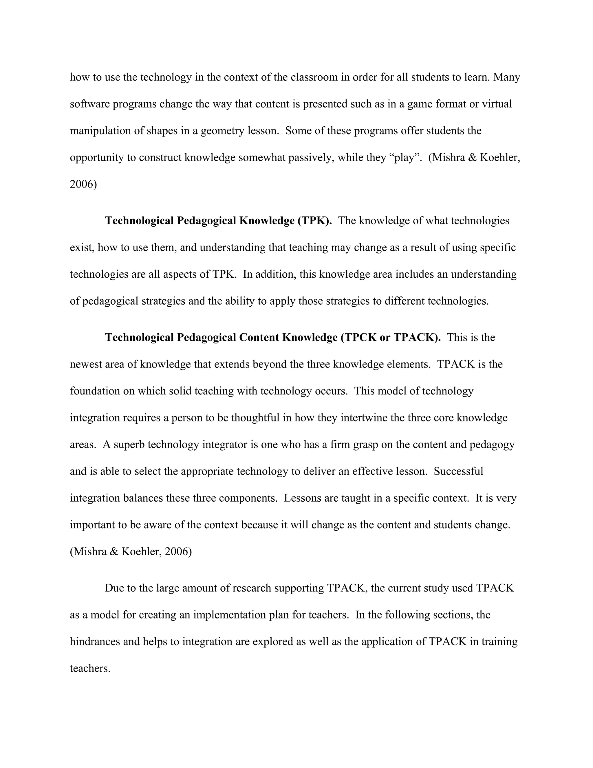 how to use the technology in the context of the classroom in order for all students to learn. Many

software programs change the way that content is presented such as in a game format or virtual

manipulation of shapes in a geometry lesson. Some of these programs offer students the

opportunity to construct knowledge somewhat passively, while they “play”. (Mishra & Koehler,

2006)


        Technological Pedagogical Knowledge (TPK). The knowledge of what technologies

exist, how to use them, and understanding that teaching may change as a result of using specific

technologies are all aspects of TPK. In addition, this knowledge area includes an understanding

of pedagogical strategies and the ability to apply those strategies to different technologies.


        Technological Pedagogical Content Knowledge (TPCK or TPACK). This is the

newest area of knowledge that extends beyond the three knowledge elements. TPACK is the

foundation on which solid teaching with technology occurs. This model of technology

integration requires a person to be thoughtful in how they intertwine the three core knowledge

areas. A superb technology integrator is one who has a firm grasp on the content and pedagogy

and is able to select the appropriate technology to deliver an effective lesson. Successful

integration balances these three components. Lessons are taught in a specific context. It is very

important to be aware of the context because it will change as the content and students change.

(Mishra & Koehler, 2006)


        Due to the large amount of research supporting TPACK, the current study used TPACK

as a model for creating an implementation plan for teachers. In the following sections, the

hindrances and helps to integration are explored as well as the application of TPACK in training

teachers.
 