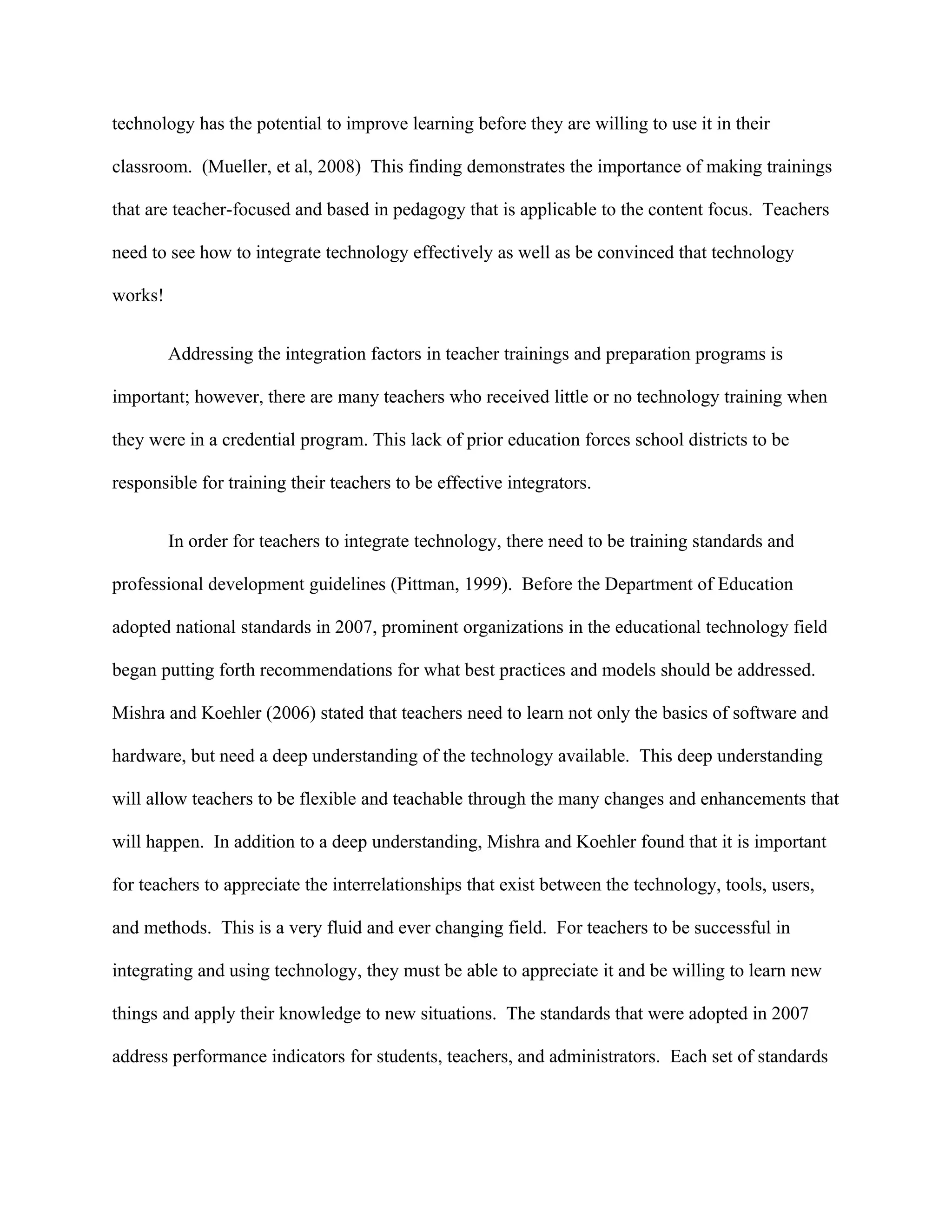 technology has the potential to improve learning before they are willing to use it in their

classroom. (Mueller, et al, 2008) This finding demonstrates the importance of making trainings

that are teacher-focused and based in pedagogy that is applicable to the content focus. Teachers

need to see how to integrate technology effectively as well as be convinced that technology

works!


         Addressing the integration factors in teacher trainings and preparation programs is

important; however, there are many teachers who received little or no technology training when

they were in a credential program. This lack of prior education forces school districts to be

responsible for training their teachers to be effective integrators.


         In order for teachers to integrate technology, there need to be training standards and

professional development guidelines (Pittman, 1999). Before the Department of Education

adopted national standards in 2007, prominent organizations in the educational technology field

began putting forth recommendations for what best practices and models should be addressed.

Mishra and Koehler (2006) stated that teachers need to learn not only the basics of software and

hardware, but need a deep understanding of the technology available. This deep understanding

will allow teachers to be flexible and teachable through the many changes and enhancements that

will happen. In addition to a deep understanding, Mishra and Koehler found that it is important

for teachers to appreciate the interrelationships that exist between the technology, tools, users,

and methods. This is a very fluid and ever changing field. For teachers to be successful in

integrating and using technology, they must be able to appreciate it and be willing to learn new

things and apply their knowledge to new situations. The standards that were adopted in 2007

address performance indicators for students, teachers, and administrators. Each set of standards
 
