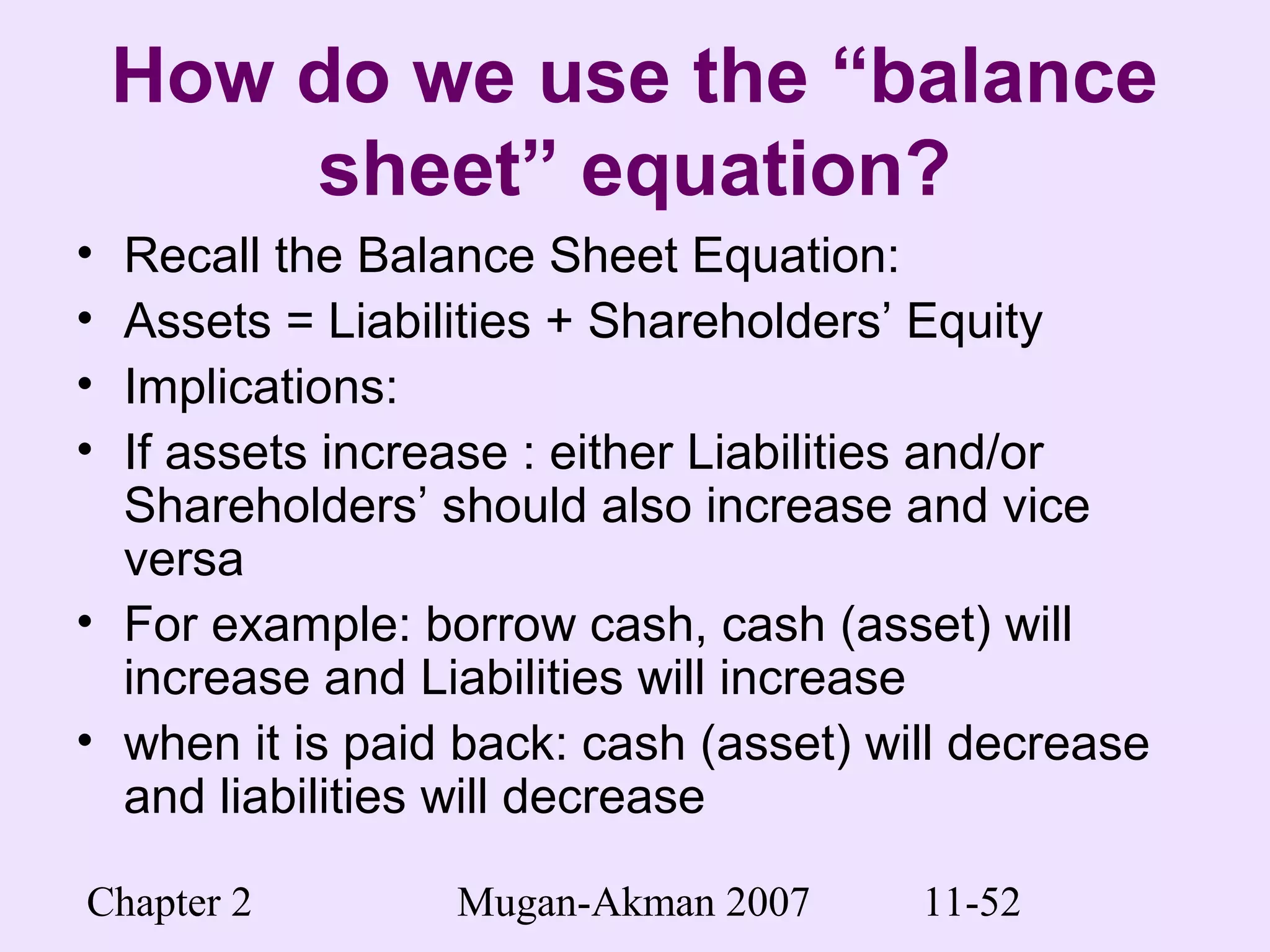 Chapter 2 Mugan-Akman 2007 11-52
How do we use the “balance
sheet” equation?
• Recall the Balance Sheet Equation:
• Assets = Liabilities + Shareholders’ Equity
• Implications:
• If assets increase : either Liabilities and/or
Shareholders’ should also increase and vice
versa
• For example: borrow cash, cash (asset) will
increase and Liabilities will increase
• when it is paid back: cash (asset) will decrease
and liabilities will decrease
 
