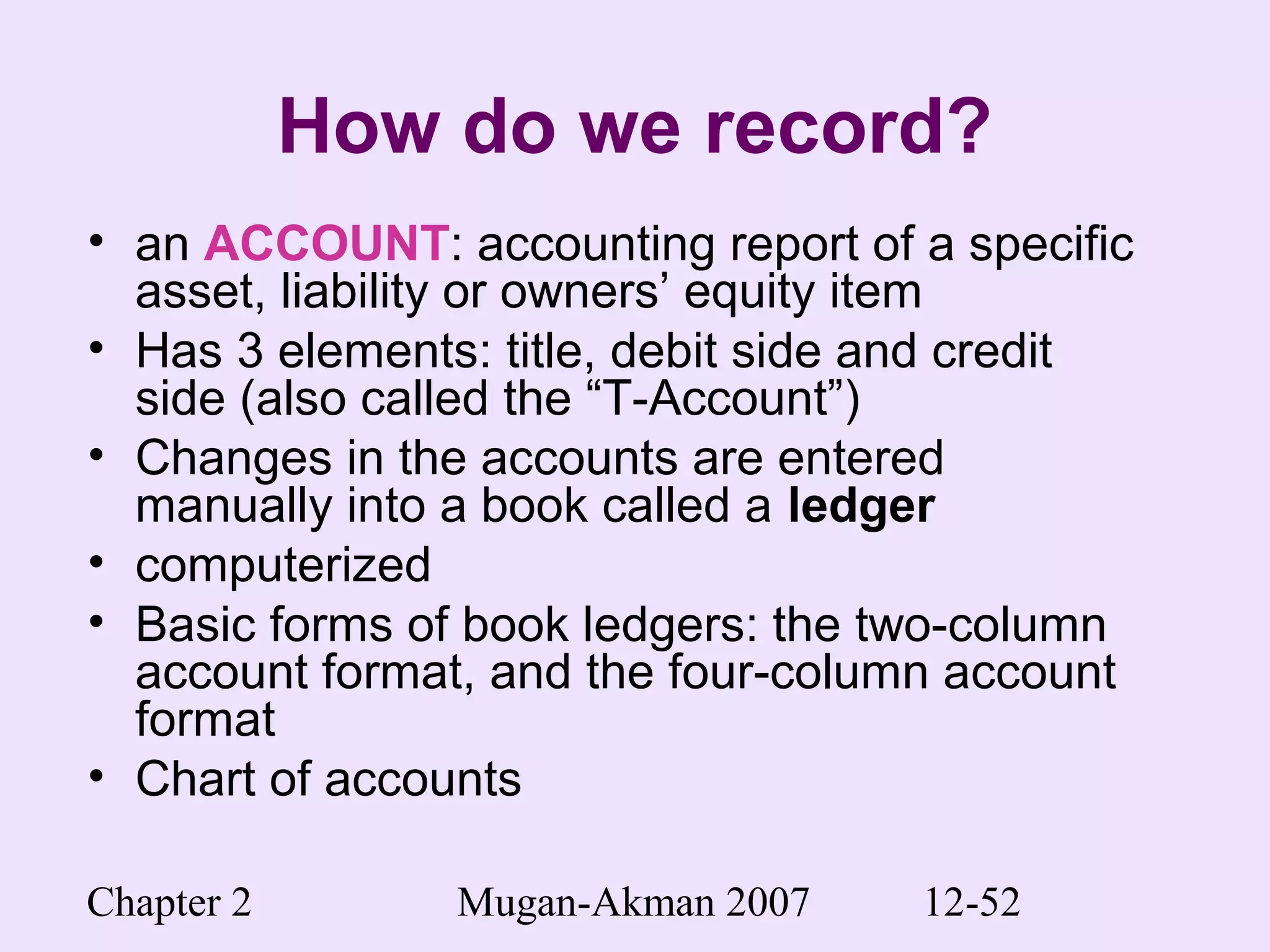 Chapter 2 Mugan-Akman 2007 12-52
How do we record?
• an ACCOUNT: accounting report of a specific
asset, liability or owners’ equity item
• Has 3 elements: title, debit side and credit
side (also called the “T-Account”)
• Changes in the accounts are entered
manually into a book called a ledger
• computerized
• Basic forms of book ledgers: the two-column
account format, and the four-column account
format
• Chart of accounts
 