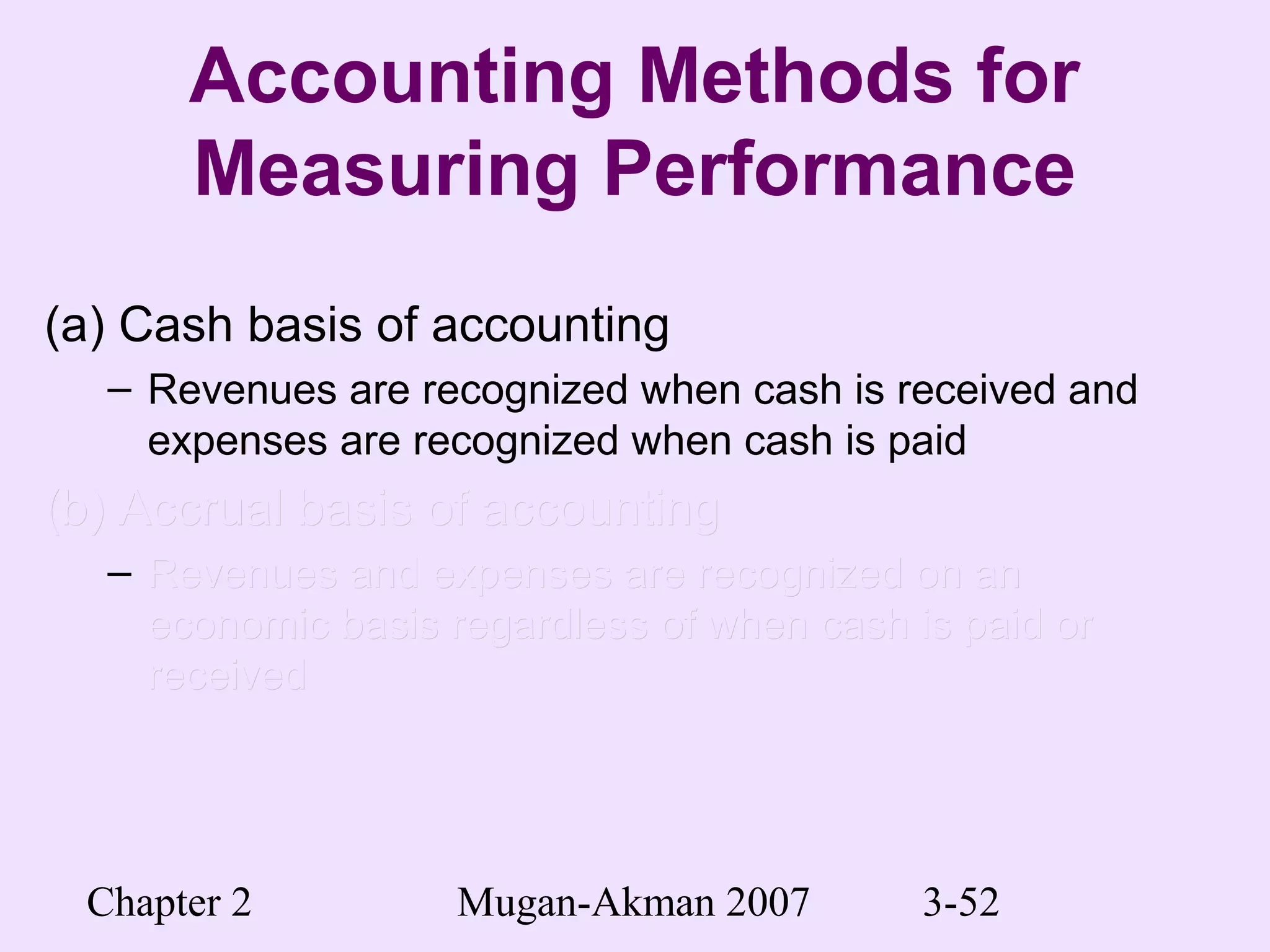 Chapter 2 Mugan-Akman 2007 3-52
Accounting Methods for
Measuring Performance
(a) Cash basis of accounting
– Revenues are recognized when cash is received and
expenses are recognized when cash is paid
(b) Accrual basis of accounting(b) Accrual basis of accounting
– Revenues and expenses are recognized on anRevenues and expenses are recognized on an
economic basis regardless of when cash is paid oreconomic basis regardless of when cash is paid or
receivedreceived
 