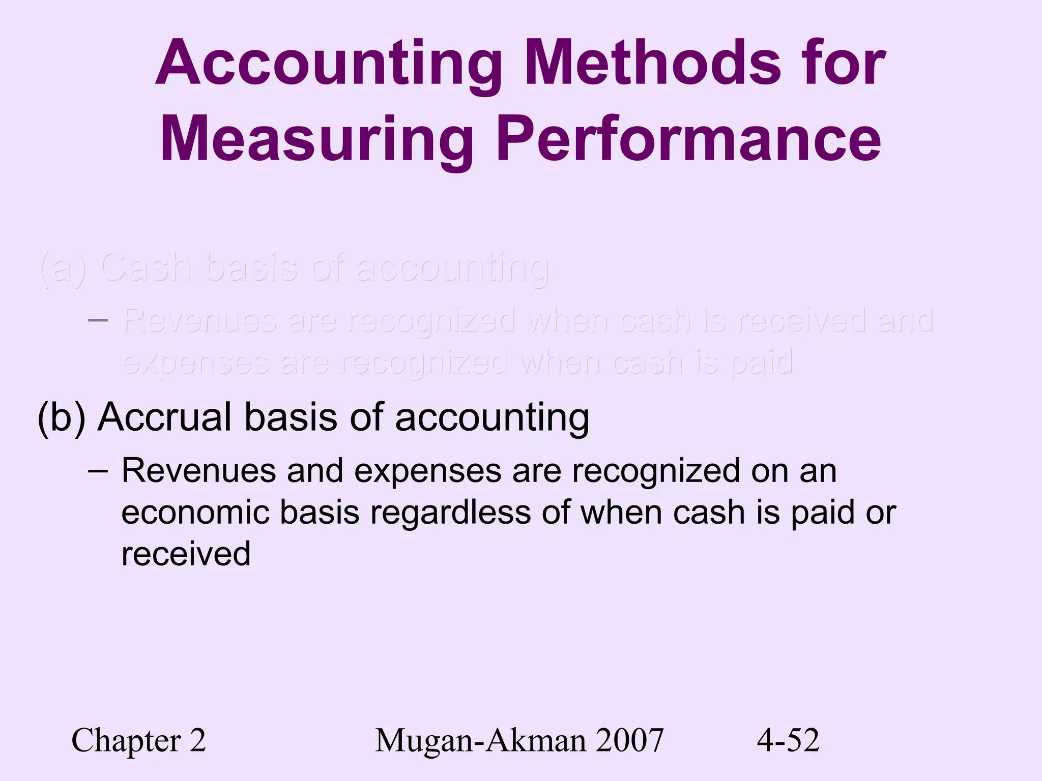 Chapter 2 Mugan-Akman 2007 4-52
Accounting Methods for
Measuring Performance
(a) Cash basis of accounting(a) Cash basis of accounting
– Revenues are recognized when cash is received andRevenues are recognized when cash is received and
expenses are recognized when cash is paidexpenses are recognized when cash is paid
(b) Accrual basis of accounting
– Revenues and expenses are recognized on an
economic basis regardless of when cash is paid or
received
 