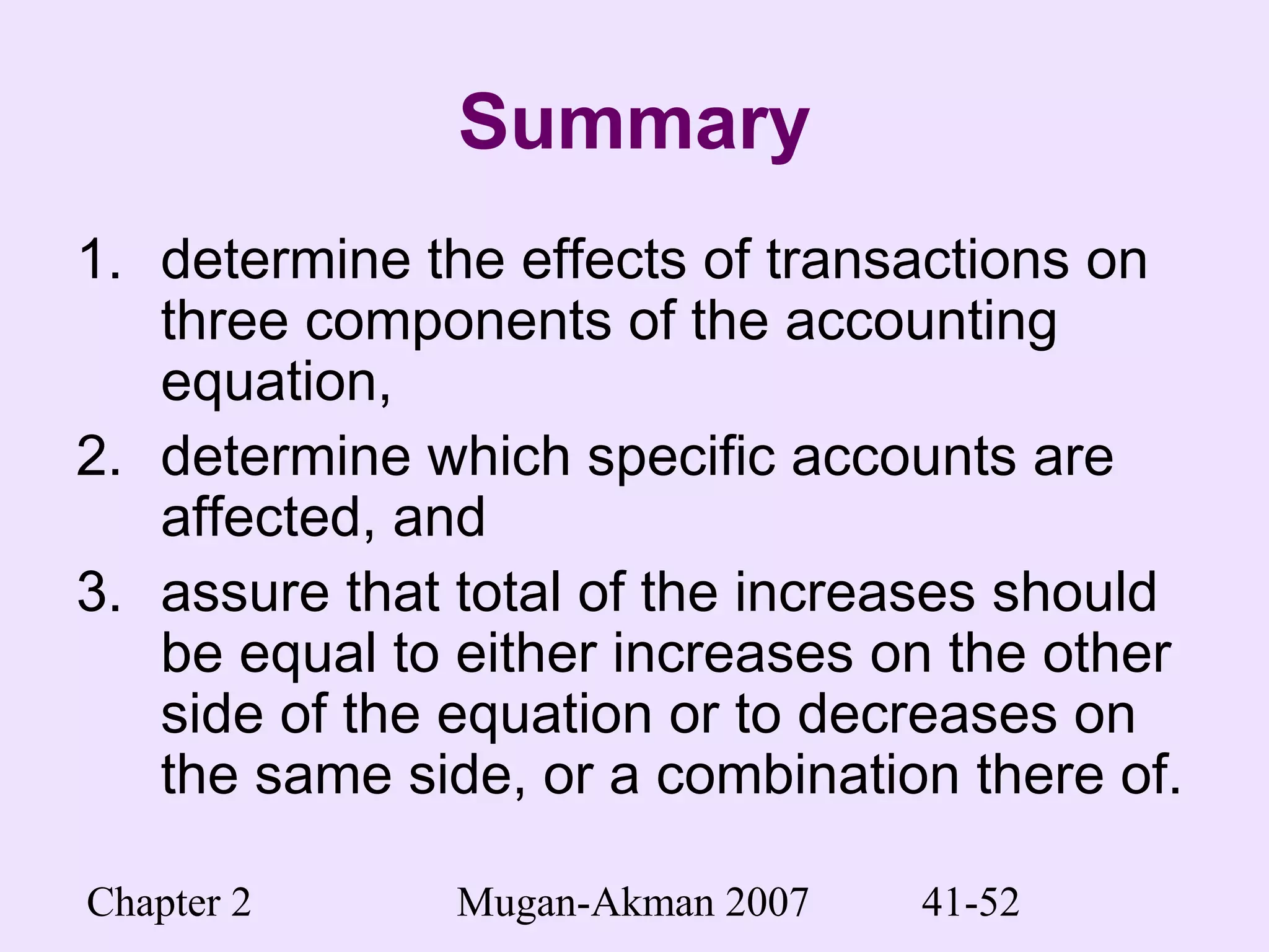 Chapter 2 Mugan-Akman 2007 41-52
Summary
1. determine the effects of transactions on
three components of the accounting
equation,
2. determine which specific accounts are
affected, and
3. assure that total of the increases should
be equal to either increases on the other
side of the equation or to decreases on
the same side, or a combination there of.
 