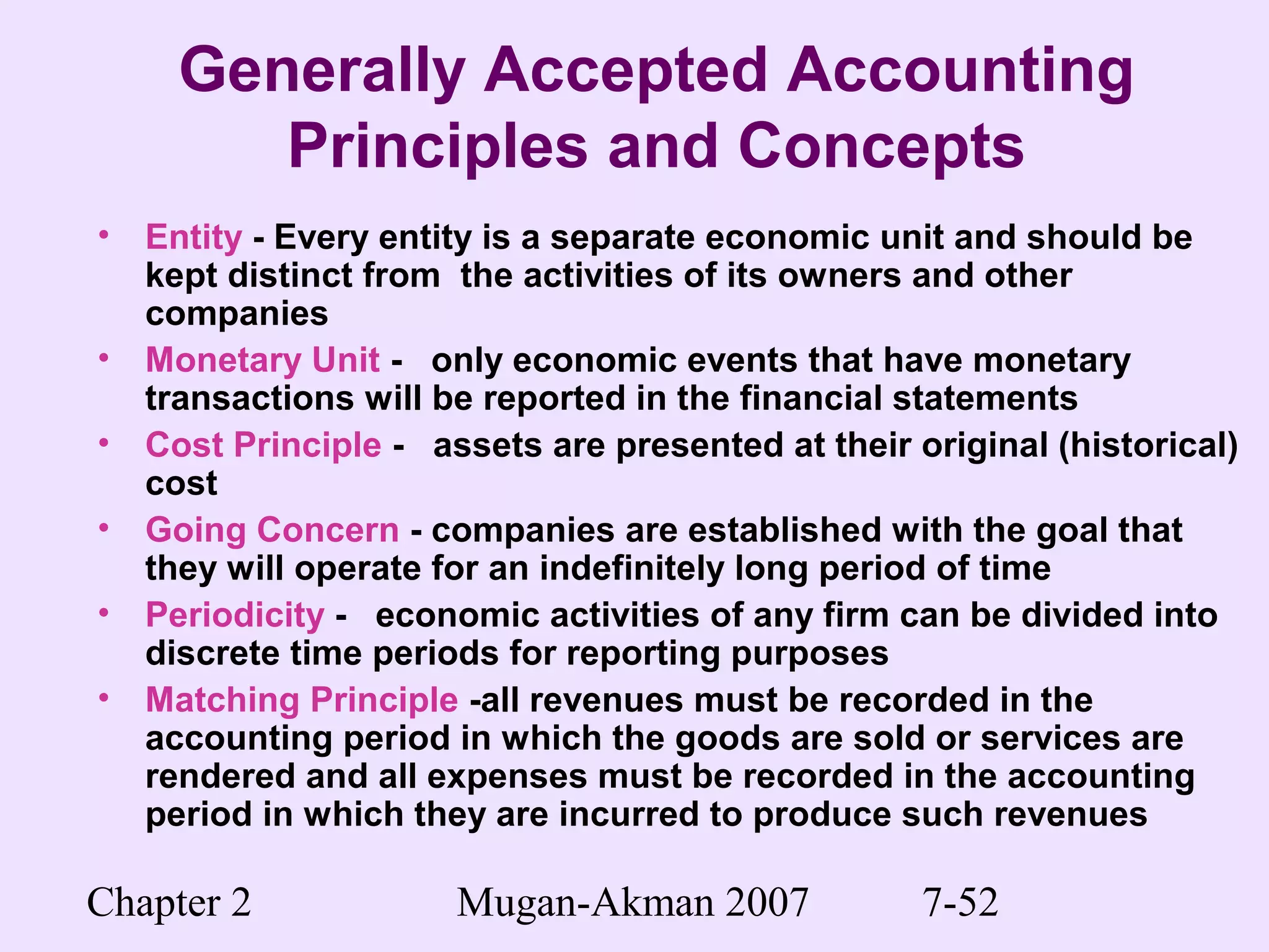 Chapter 2 Mugan-Akman 2007 7-52
Generally Accepted Accounting
Principles and Concepts
• Entity - Every entity is a separate economic unit and should be
kept distinct from the activities of its owners and other
companies
• Monetary Unit - only economic events that have monetary
transactions will be reported in the financial statements
• Cost Principle - assets are presented at their original (historical)
cost
• Going Concern - companies are established with the goal that
they will operate for an indefinitely long period of time
• Periodicity - economic activities of any firm can be divided into
discrete time periods for reporting purposes
• Matching Principle -all revenues must be recorded in the
accounting period in which the goods are sold or services are
rendered and all expenses must be recorded in the accounting
period in which they are incurred to produce such revenues
 