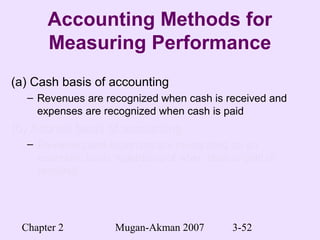 Chapter 2 Mugan-Akman 2007 3-52
Accounting Methods for
Measuring Performance
(a) Cash basis of accounting
– Revenues are recognized when cash is received and
expenses are recognized when cash is paid
(b) Accrual basis of accounting(b) Accrual basis of accounting
– Revenues and expenses are recognized on anRevenues and expenses are recognized on an
economic basis regardless of when cash is paid oreconomic basis regardless of when cash is paid or
receivedreceived
 