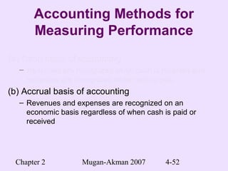 Chapter 2 Mugan-Akman 2007 4-52
Accounting Methods for
Measuring Performance
(a) Cash basis of accounting(a) Cash basis of accounting
– Revenues are recognized when cash is received andRevenues are recognized when cash is received and
expenses are recognized when cash is paidexpenses are recognized when cash is paid
(b) Accrual basis of accounting
– Revenues and expenses are recognized on an
economic basis regardless of when cash is paid or
received
 