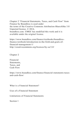 Chapter 2 “Financial Statements, Taxes, and Cash Flow” from
Finance by Boundless is used under
the terms of the Creative Commons Attribution-ShareAlike 3.0
Unported license. © 2014,
boundless.com. UMGC has modified this work and it is
available under the original license.
https://www.boundless.com/finance/textbooks/boundless-
finance-textbook/introduction-to-the-field-and-goals-of-
financial-management-1/
http://creativecommons.org/licenses/by-sa/3.0/
Chapter 2
Financial
Statements,
Taxes, and
Cash Flow
https://www.boundless.com/finance/financial-statements-taxes-
and-cash-flow/
What is a Financial Statement?
Uses of a Financial Statement
Limitations of Financial Statements
Section 1
 