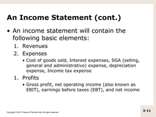 An Income Statement (cont.)
• An income statement will contain the
  following basic elements:
       1. Revenues
       2. Expenses
                  • Cost of goods sold, Interest expenses, SGA (selling,
                    general and administrative) expense, depreciation
                    expense, Income tax expense
       1. Profits
                  • Gross profit, net operating income (also known as
                    EBIT), earnings before taxes (EBT), and net income




Copyright © 2011 Pearson Prentice Hall. All rights reserved.
                                                                           3-11
 