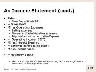 An Income Statement (cont.)
• Sales
         – Minus Cost of Goods Sold
• = Gross Profit
• Minus Operating Expenses
         – Selling expenses
         – General and Administrative expenses
         – Depreciation and Amortization Expense
•     = Operating income (EBIT)
•     Minus Interest Expense
•     = Earnings before taxes (EBT)
•     Minus Income taxes

• = Net income (EAT)

         – EBIT = Earnings before interest and taxes; EBT = Earnings before
           taxes; EAT = Earnings after taxes

Copyright © 2011 Pearson Prentice Hall. All rights reserved.
                                                                              3-12
 