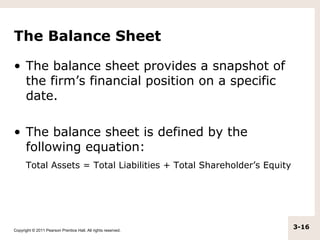 The Balance Sheet

• The balance sheet provides a snapshot of
  the firm’s financial position on a specific
  date.

• The balance sheet is defined by the
  following equation:
      Total Assets = Total Liabilities + Total Shareholder’s Equity




Copyright © 2011 Pearson Prentice Hall. All rights reserved.
                                                                      3-16
 