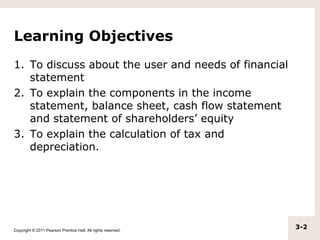 Learning Objectives
1. To discuss about the user and needs of financial
   statement
2. To explain the components in the income
   statement, balance sheet, cash flow statement
   and statement of shareholders’ equity
3. To explain the calculation of tax and
   depreciation.




Copyright © 2011 Pearson Prentice Hall. All rights reserved.
                                                               3-2
 
