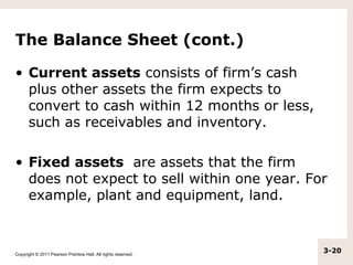 The Balance Sheet (cont.)

• Current assets consists of firm’s cash
  plus other assets the firm expects to
  convert to cash within 12 months or less,
  such as receivables and inventory.

• Fixed assets are assets that the firm
  does not expect to sell within one year. For
  example, plant and equipment, land.



Copyright © 2011 Pearson Prentice Hall. All rights reserved.
                                                               3-20
 
