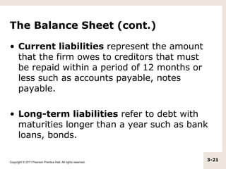 The Balance Sheet (cont.)

• Current liabilities represent the amount
  that the firm owes to creditors that must
  be repaid within a period of 12 months or
  less such as accounts payable, notes
  payable.

• Long-term liabilities refer to debt with
  maturities longer than a year such as bank
  loans, bonds.

Copyright © 2011 Pearson Prentice Hall. All rights reserved.
                                                               3-21
 