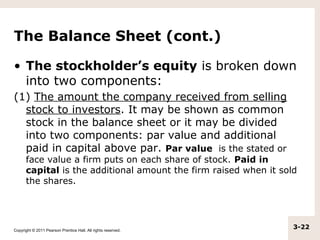 The Balance Sheet (cont.)

• The stockholder’s equity is broken down
  into two components:
(1) The amount the company received from selling
  stock to investors. It may be shown as common
  stock in the balance sheet or it may be divided
  into two components: par value and additional
  paid in capital above par. Par value is the stated or
      face value a firm puts on each share of stock. Paid in
      capital is the additional amount the firm raised when it sold
      the shares.




Copyright © 2011 Pearson Prentice Hall. All rights reserved.
                                                                  3-22
 