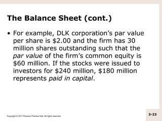 The Balance Sheet (cont.)

• For example, DLK corporation’s par value
  per share is $2.00 and the firm has 30
  million shares outstanding such that the
  par value of the firm’s common equity is
  $60 million. If the stocks were issued to
  investors for $240 million, $180 million
  represents paid in capital.




Copyright © 2011 Pearson Prentice Hall. All rights reserved.
                                                               3-23
 