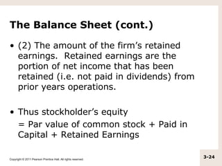The Balance Sheet (cont.)

• (2) The amount of the firm’s retained
  earnings. Retained earnings are the
  portion of net income that has been
  retained (i.e. not paid in dividends) from
  prior years operations.

• Thus stockholder’s equity
  = Par value of common stock + Paid in
  Capital + Retained Earnings

Copyright © 2011 Pearson Prentice Hall. All rights reserved.
                                                               3-24
 