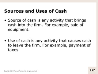 Sources and Uses of Cash

• Source of cash is any activity that brings
  cash into the firm. For example, sale of
  equipment.

• Use of cash is any activity that causes cash
  to leave the firm. For example, payment of
  taxes.




Copyright © 2011 Pearson Prentice Hall. All rights reserved.
                                                               3-27
 