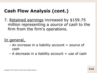 Cash Flow Analysis (cont.)

7. Retained earnings increased by $159.75
  million representing a source of cash to the
  firm from the firm’s operations.

In general,
         – An increase in a liability account = source of
           cash
         – A decrease in a liability account = use of cash



Copyright © 2011 Pearson Prentice Hall. All rights reserved.
                                                               3-32
 