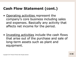 Cash Flow Statement (cont.)

• Operating activities represent the
  company’s core business including sales
  and expenses. Basically any activity that
  affects net income for the period.

• Investing activities include the cash flows
  that arise out of the purchase and sale of
  long-term assets such as plant and
  equipment.

Copyright © 2011 Pearson Prentice Hall. All rights reserved.
                                                               3-36
 