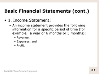 Basic Financial Statements (cont.)

• 1. Income Statement:
         – An income statement provides the following
           information for a specific period of time (for
           example, a year or 6 months or 3 months):
                  • Revenue,
                  • Expenses, and
                  • Profit.




Copyright © 2011 Pearson Prentice Hall. All rights reserved.
                                                               3-4
 