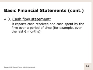 Basic Financial Statements (cont.)

• 3. Cash flow statement:
         – It reports cash received and cash spent by the
           firm over a period of time (for example, over
           the last 6 months).




Copyright © 2011 Pearson Prentice Hall. All rights reserved.
                                                               3-6
 