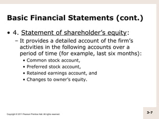 Basic Financial Statements (cont.)

• 4. Statement of shareholder’s equity:
         – It provides a detailed account of the firm’s
           activities in the following accounts over a
           period of time (for example, last six months):
                  •   Common stock account,
                  •   Preferred stock account,
                  •   Retained earnings account, and
                  •   Changes to owner’s equity.




Copyright © 2011 Pearson Prentice Hall. All rights reserved.
                                                               3-7
 