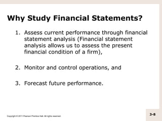 Why Study Financial Statements?
         1. Assess current performance through financial
            statement analysis (Financial statement
            analysis allows us to assess the present
            financial condition of a firm),

         2. Monitor and control operations, and

         3. Forecast future performance.




Copyright © 2011 Pearson Prentice Hall. All rights reserved.
                                                               3-8
 