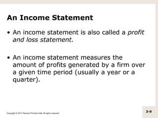 An Income Statement

• An income statement is also called a profit
  and loss statement.

• An income statement measures the
  amount of profits generated by a firm over
  a given time period (usually a year or a
  quarter).




Copyright © 2011 Pearson Prentice Hall. All rights reserved.
                                                               3-9
 