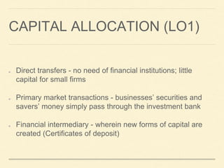 CAPITAL ALLOCATION (LO1)
Direct transfers - no need of financial institutions; little
capital for small firms
Primary market transactions - businesses’ securities and
savers’ money simply pass through the investment bank
Financial intermediary - wherein new forms of capital are
created (Certificates of deposit)
 