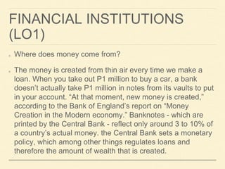 FINANCIAL INSTITUTIONS
(LO1)
Where does money come from?
The money is created from thin air every time we make a
loan. When you take out P1 million to buy a car, a bank
doesn’t actually take P1 million in notes from its vaults to put
in your account. “At that moment, new money is created,”
according to the Bank of England’s report on “Money
Creation in the Modern economy.” Banknotes - which are
printed by the Central Bank - reflect only around 3 to 10% of
a country’s actual money. the Central Bank sets a monetary
policy, which among other things regulates loans and
therefore the amount of wealth that is created.
 