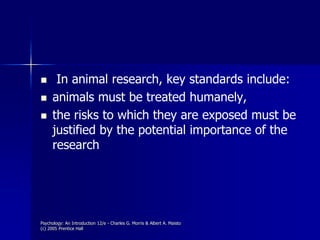 Psychology: An Introduction 12/e - Charles G. Morris & Albert A. Maisto
(c) 2005 Prentice Hall
 In animal research, key standards include:
 animals must be treated humanely,
 the risks to which they are exposed must be
justified by the potential importance of the
research
 