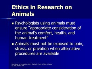 Psychology: An Introduction 12/e - Charles G. Morris & Albert A. Maisto
(c) 2005 Prentice Hall
Ethics in Research on
Animals
 Psychologists using animals must
ensure “appropriate consideration of
the animal’s comfort, health, and
human treatment”
 Animals must not be exposed to pain,
stress, or privation when alternative
procedures are available
 